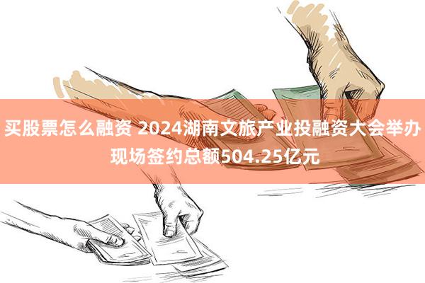 买股票怎么融资 2024湖南文旅产业投融资大会举办 现场签约总额504.25亿元