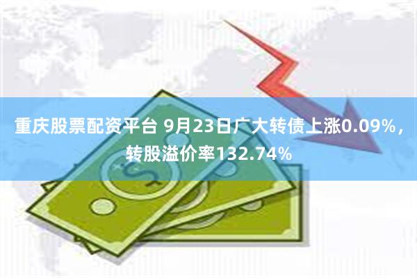 重庆股票配资平台 9月23日广大转债上涨0.09%，转股溢价率132.74%