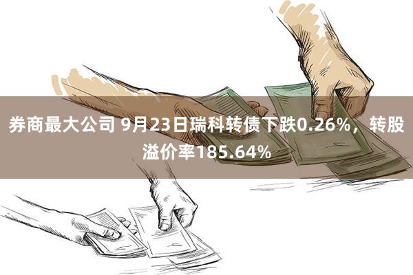 券商最大公司 9月23日瑞科转债下跌0.26%，转股溢价率185.64%