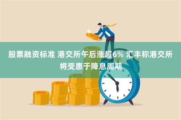 股票融资标准 港交所午后涨超6% 汇丰称港交所将受惠于降息周期