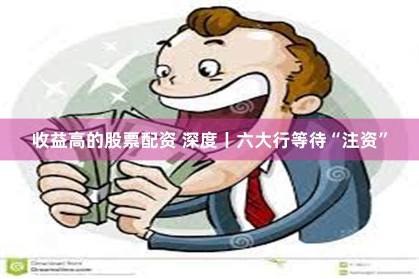 收益高的股票配资 深度丨六大行等待“注资”