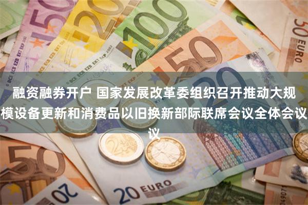 融资融券开户 国家发展改革委组织召开推动大规模设备更新和消费品以旧换新部际联席会议全体会议