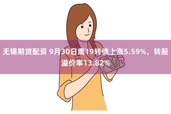 无锡期货配资 9月30日鹰19转债上涨5.59%，转股溢价率13.82%