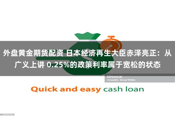 外盘黄金期货配资 日本经济再生大臣赤泽亮正：从广义上讲 0.25%的政策利率属于宽松的状态