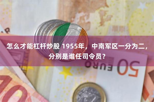 怎么才能杠杆炒股 1955年，中南军区一分为二，分别是谁任司令员？