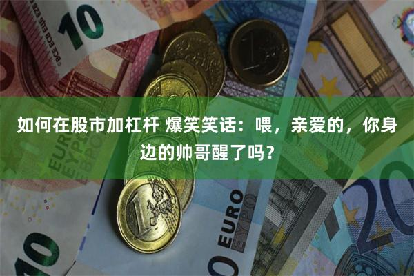 如何在股市加杠杆 爆笑笑话：喂，亲爱的，你身边的帅哥醒了吗？