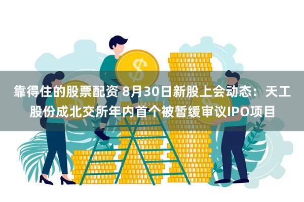 靠得住的股票配资 8月30日新股上会动态：天工股份成北交所年内首个被暂缓审议IPO项目