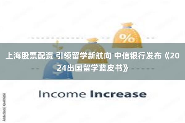 上海股票配资 引领留学新航向 中信银行发布《2024出国留学蓝皮书》