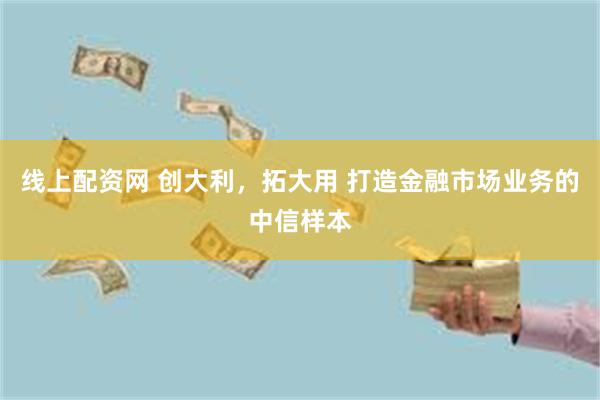 线上配资网 创大利，拓大用 打造金融市场业务的中信样本