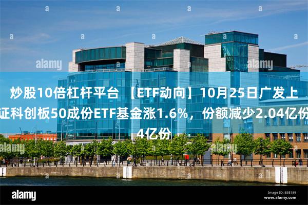 炒股10倍杠杆平台 【ETF动向】10月25日广发上证科创板50成份ETF基金涨1.6%，份额减少2.04亿份