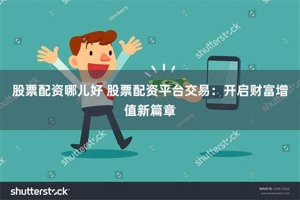 股票配资哪儿好 股票配资平台交易：开启财富增值新篇章