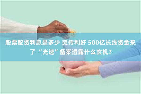 股票配资利息是多少 突传利好 500亿长线资金来了 “光速”备案透露什么玄机？