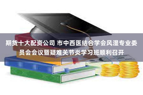 期货十大配资公司 市中西医结合学会风湿专业委员会会议暨疑难关节炎学习班顺利召开