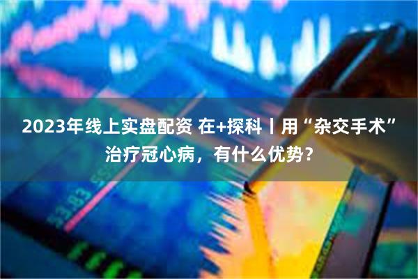 2023年线上实盘配资 在+探科丨用“杂交手术”治疗冠心病，有什么优势？