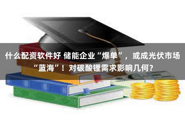 什么配资软件好 储能企业“爆单”，或成光伏市场“蓝海”！对碳酸锂需求影响几何？