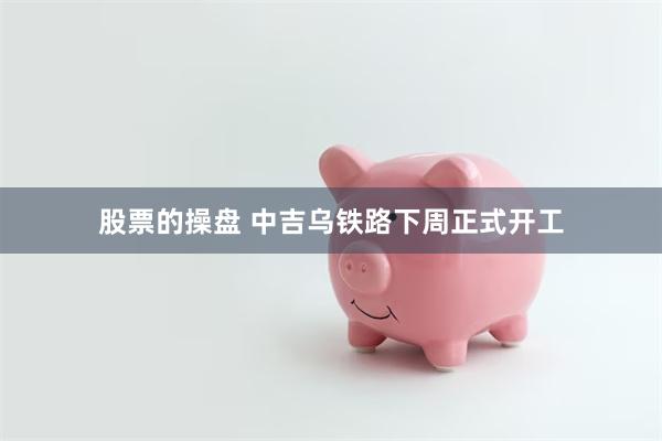 股票的操盘 中吉乌铁路下周正式开工