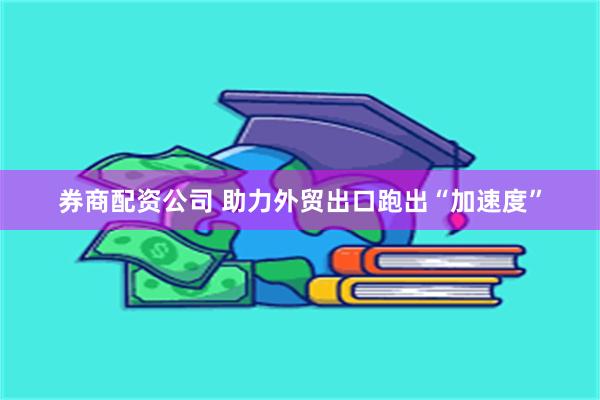 券商配资公司 助力外贸出口跑出“加速度”