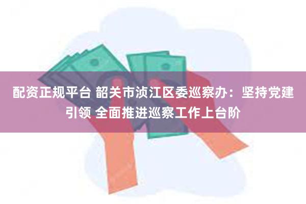 配资正规平台 韶关市浈江区委巡察办：坚持党建引领 全面推进巡察工作上台阶