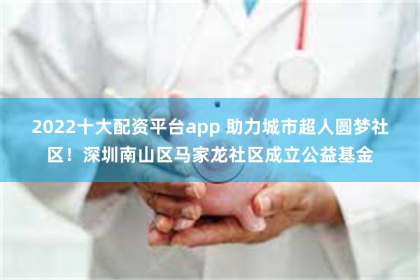 2022十大配资平台app 助力城市超人圆梦社区！深圳南山区马家龙社区成立公益基金