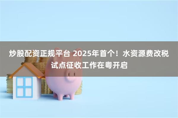 炒股配资正规平台 2025年首个！水资源费改税试点征收工作在粤开启