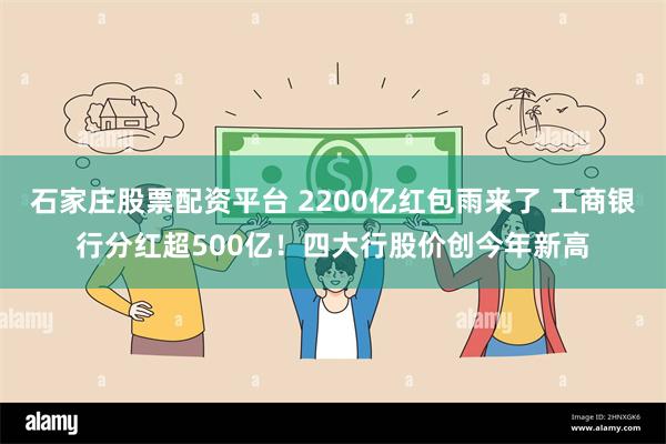 石家庄股票配资平台 2200亿红包雨来了 工商银行分红超500亿！四大行股价创今年新高