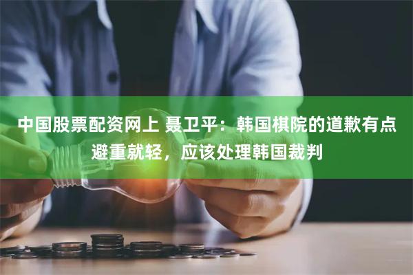 中国股票配资网上 聂卫平：韩国棋院的道歉有点避重就轻，应该处理韩国裁判