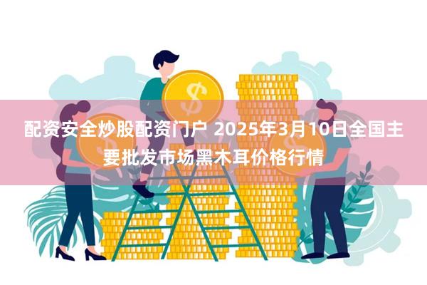 配资安全炒股配资门户 2025年3月10日全国主要批发市场黑木耳价格行情