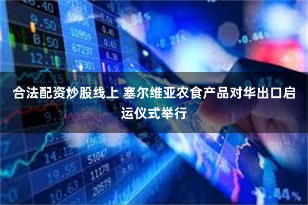 合法配资炒股线上 塞尔维亚农食产品对华出口启运仪式举行